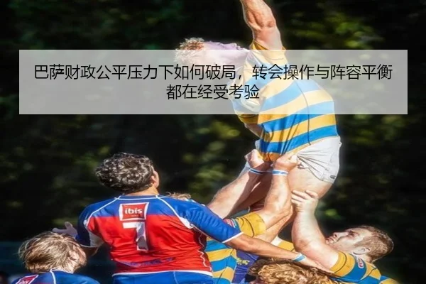 巴萨财政公平压力下如何破局，转会操作与阵容平衡都在经受考验